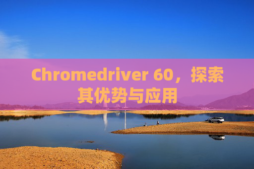 Chromedriver 60，探索其优势与应用